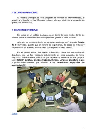 1
1. EL OBJETIVO PRINCIPAL:
El objetivo principal de este proyecto es trabajar la interculturalidad, el
respeto y el interés por las diferentes culturas, idiomas, religiones y pensamientos
que se dan en el mundo.
2. CONTEXTO DE TRABAJO:
Se realiza en un instituto localizado en un barrio de clase media, donde las
familias y toda la comunidad educativa apoyan en general la labor docente.
Además, es un centro donde se necesitan reuniones periódicas del Comité
de Convivencia, puesto que el número de expulsiones, de casos de bullying y
suspensos va en aumento en este curso con respecto al curso pasado.
En el centro existe una buena colaboración entre los Departamentos
didácticos, que ya han trabajado anteriormente en otros proyectos de forma
conjunta.Lo Departamentos didácticos que se pretende involucrar en este proyecto
son : Religión Católica, Ciencias Sociales, Historia, Lengua y Literatura, Inglés
y profesionales/docentes que atiendan a las necesidades especiales del
alumnado (LSE)
Fuente
 