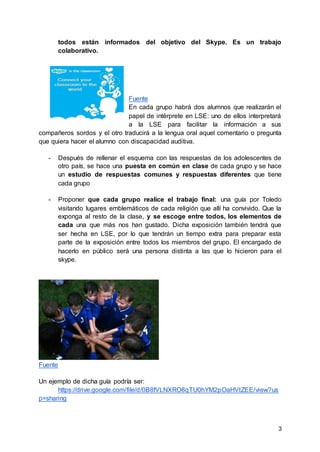 3
todos están informados del objetivo del Skype. Es un trabajo
colaborativo.
Fuente
En cada grupo habrá dos alumnos que realizarán el
papel de intérprete en LSE: uno de ellos interpretará
a la LSE para facilitar la información a sus
compañeros sordos y el otro traducirá a la lengua oral aquel comentario o pregunta
que quiera hacer el alumno con discapacidad auditiva.
- Después de rellenar el esquema con las respuestas de los adolescentes de
otro país, se hace una puesta en común en clase de cada grupo y se hace
un estudio de respuestas comunes y respuestas diferentes que tiene
cada grupo
- Proponer que cada grupo realice el trabajo final: una guía por Toledo
visitando lugares emblemáticos de cada religión que allí ha convivido. Que la
exponga al resto de la clase, y se escoge entre todos, los elementos de
cada una que más nos han gustado. Dicha exposición también tendrá que
ser hecha en LSE, por lo que tendrán un tiempo extra para preparar esta
parte de la exposición entre todos los miembros del grupo. El encargado de
hacerlo en público será una persona distinta a las que lo hicieron para el
skype.
Fuente
Un ejemplo de dicha guía podría ser:
https://drive.google.com/file/d/0B8fVLNXRO8qTU0hYM2pOaHVtZEE/view?us
p=sharing
 