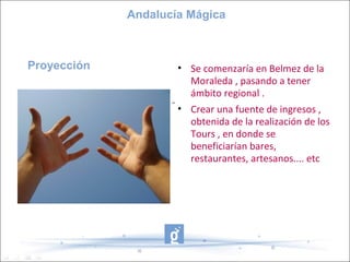 Andalucía Mágica



Proyección            • Se comenzaría en Belmez de la
                        Moraleda , pasando a tener
                        ámbito regional .
                    -
                      • Crear una fuente de ingresos ,
                        obtenida de la realización de los
                        Tours , en donde se
                        beneficiarían bares,
                        restaurantes, artesanos.... etc
 