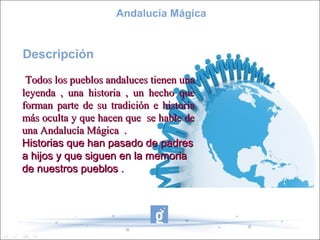 Andalucía Mágica


Descripción
 Todos los pueblos andaluces tienen una
leyenda , una historia , un hecho que
forman parte de su tradición e historia
más oculta y que hacen que se hable de
una Andalucía Mágica .
Historias que han pasado de padres
a hijos y que siguen en la memoria
de nuestros pueblos .
 