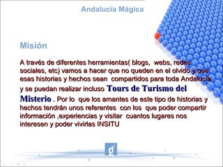 Andalucía Mágica



Misión
A través de diferentes herramientas( blogs, webs, redes
sociales, etc) vamos a hacer que no queden en el olvido y que
esas historias y hechos sean compartidos para toda Andalucía
y se puedan realizar incluso Tours de Turismo del
Misterio . Por lo que los amantes de este tipo de historias y
hechos tendrán unos referentes con los que poder compartir
información ,experiencias y visitar cuantos lugares nos
interesen y poder vivirlas INSITU
 