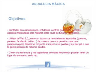 ANDALUCIA MÁGICA



 Objetivos

- Contactar con asociaciones, entidades, centros guadalinfo y demás
agentes interesados para realizar estos tours de turismo misterioso.

- Utilizar la Web 2.0, junto con todas sus herramientas asociadas (youtuve,
picassa, facebook, twitter...) de manera que nos permita crear una
plataforma para difundir el proyecto al mayor nivel posible y así dar pié a que
la gente participe lo máximo posible.

- Crear una red social y los seguidores de estos fenómenos puedan tener un
lugar de encuentro en la red.
 