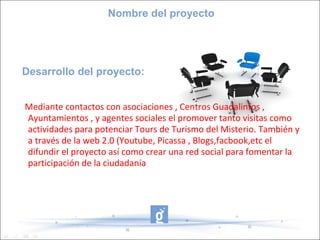 Nombre del proyecto




Desarrollo del proyecto:


Mediante contactos con asociaciones , Centros Guadalinfos ,
Ayuntamientos , y agentes sociales el promover tanto visitas como
actividades para potenciar Tours de Turismo del Misterio. También y
a través de la web 2.0 (Youtube, Picassa , Blogs,facbook,etc el
difundir el proyecto así como crear una red social para fomentar la
participación de la ciudadanía
 