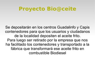Proyecto Bio@ceite


Se depositarán en los centros Guadalinfo y Capis
contenedores para que los usuarios y ciudadanos
     de la localidad depositen el aceite frito.
 Para luego ser retirado por la empresa que nos
ha facilitado los contenedores y transportado a la
   fábrica que transformará ese aceite frito en
               combustible Biodiesel
 