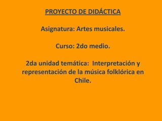 PROYECTO DE DIDÁCTICA Asignatura: Artes musicales. Curso: 2do medio. 2da unidad temática:  Interpretación y representación de la música folklórica en Chile. 