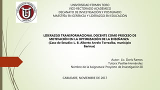 UNIVERSIDAD FERMIN TORO
VICE-RECTORADO ACADÉMICO
DECANATO DE INVESTIGACIÓN Y POSTGRADO
MAESTRÍA EN GERENCIA Y LIDERAZGO EN EDUCACIÓN
LIDERAZGO TRANSFORMACIONAL DOCENTE COMO PROCESO DE
MOTIVACIÓN EN LA OPTIMIZACIÓN DE LA ENSEÑANZA
(Caso de Estudio: L. B. Alberto Arvelo Torrealba, municipio
Barinas)
Autor: Lic. Doris Ramos
Tutora: Pasifae Hernández
Nombre de la Asignatura: Proyecto de Investigación III
CABUDARE, NOVIEMBRE DE 2017
 