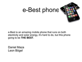 e-Best phone

e-Best is an amazing mobile phone that runs on both
electricity and solar energy, it's hard to do, but this phone
going to be THE BEST.

Daniel Maza
Leon Bögel

 