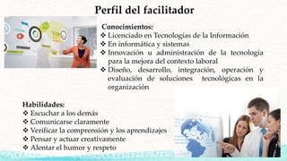 Perfil del facilitador
Conocimientos:
 Licenciado en Tecnologías de la Información
 En informática y sistemas
 Innovación u administración de la tecnología
para la mejora del contexto laboral
 Diseño, desarrollo, integración, operación y
evaluación de soluciones tecnológicas en la
organización
Habilidades:
 Escuchar a los demás
 Comunicarse claramente
 Verificar la comprensión y los aprendizajes
 Pensar y actuar creativamente
 Alentar el humor y respeto
 