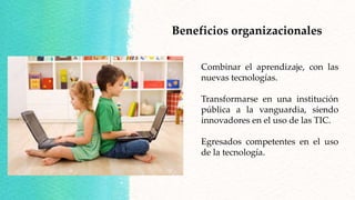 Beneficios organizacionales
Combinar el aprendizaje, con las
nuevas tecnologías.
Transformarse en una institución
pública a la vanguardia, siendo
innovadores en el uso de las TIC.
Egresados competentes en el uso
de la tecnología.
 