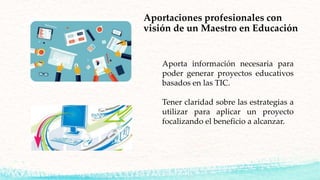 Aporta información necesaria para
poder generar proyectos educativos
basados en las TIC.
Tener claridad sobre las estrategias a
utilizar para aplicar un proyecto
focalizando el beneficio a alcanzar.
Aportaciones profesionales con
visión de un Maestro en Educación
 
