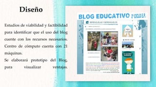 Estudios de viabilidad y factibilidad
para identificar que el uso del blog
cuente con los recursos necesarios.
Centro de cómputo cuenta con 21
máquinas.
Se elaborará prototipo del Blog,
para visualizar ventajas.
Diseño
 