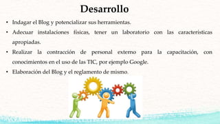 Desarrollo
• Indagar el Blog y potencializar sus herramientas.
• Adecuar instalaciones físicas, tener un laboratorio con las características
apropiadas.
• Realizar la contracción de personal externo para la capacitación, con
conocimientos en el uso de las TIC, por ejemplo Google.
• Elaboración del Blog y el reglamento de mismo.
 