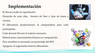 Implementación
Se llevara acabo la capacitación:
Duración de once días, horario de 9am a 1pm de lunes a
viernes.
El laboratorio proporcionara la computadora para cada
participante.
Cada docente llevará el materia necesario.
Deberá tener conocimientos básicos en computación.
Para acreditar es necesario un porcentaje del 80%
Apegarse al reglamento interno laboratorio.
 