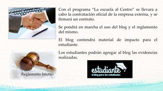 Con el programa “La escuela al Centro” se llevara a
cabo la contratación oficial de la empresa externa, y se
firmará un contrato.
Se pondrá en marcha el uso del blog y el reglamento
del mismo.
El blog contendrá material de impacto para el
estudiante.
Los estudiantes podrán agregar al blog las evidencias
realizadas.
 