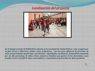 Localización del proyecto
En el Colegio privado de MADELENA, ubicado en la Localidad de Ciudad Bolívar, sitio escogido por
su fácil acceso a diferentes edades, sexos, profesiones, con una gran afluencia de personas, de
nivel socioeconómico medio-bajo, con estrictas capacidades económicas, Comunidad compuesta
por un alto porcentaje de niños, niñas, mujeres y hombres que gustan de los chocolates, y que
tienden a tener el perfil de altos consumidores o consumidores potenciales de dicho producto.
 