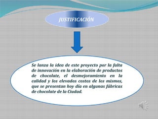 JUSTIFICACIÓN
Se lanza la idea de este proyecto por la falta
de innovación en la elaboración de productos
de chocolate, el desmejoramiento en la
calidad y los elevados costos de los mismos,
que se presentan hoy día en algunas fábricas
de chocolate de la Ciudad.
 