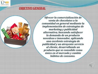 Ofrecer la comercialización de
venta de chocolates a la
comunidad en general mediante la
implementación de estrategias de
marketing y publicidad
alternativa; buscando satisfacer
la demanda de un producto
novedoso e innovador, aplicando
una excelente estrategia de
publicidad y un atrayente servicio
al cliente, desarrollando un
producto que se consolide como
único en el mercado y cambie
hábitos de consumo.
OBJETIVOGENERAL
 