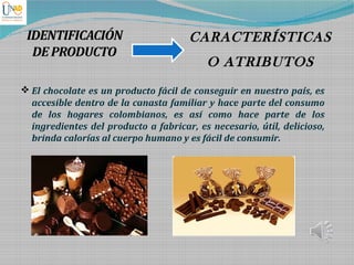 IDENTIFICACIÓN
DEPRODUCTO
CARACTERÍSTICAS
O ATRIBUTOS
 El chocolate es un producto fácil de conseguir en nuestro país, es
accesible dentro de la canasta familiar y hace parte del consumo
de los hogares colombianos, es así como hace parte de los
ingredientes del producto a fabricar, es necesario, útil, delicioso,
brinda calorías al cuerpo humano y es fácil de consumir.
 