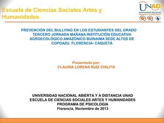 Escuela de Ciencias Sociales Artes y
Humanidades
PREVENCIÓN DEL BULLYING EN LOS ESTUDIANTES DEL GRADO
TERCERO JORNADA MAÑANA INSTITUCIÓN EDUCATIVA
AGROECOLÓGICO AMAZÓNICO BUINAIMA SEDE ALTOS DE
COPOAZU. FLORENCIA- CAQUETÁ

Presentado por;
CLAUDIA LORENA RUIZ CHILITO

UNIVERSIDAD NACIONAL ABIERTA Y A DISTANCIA UNAD
ESCUELA DE CIENCIAS SOCIALES ARTES Y HUMANIDADES
PROGRAMA DE PSICOLOGIA
Florencia, Noviembre de 2013

 