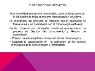 EL PROPÓSITO DEL PROYECTO.


Ante la realidad que se vive tanto social, como política, como en
  la educación, la meta es mejorar nuestra acción educativa.
La importancia del proyecto se relaciona con la necesidad de
  formar a los y las estudiantes con la metodologías actuales.
Podría concretar dos principales problemas que requieren un
   proceso de Gestión del conocimiento y Gestión de
   aprendizaje:
 Primero la actualización e innovación de las metodologías.
 Segundo la capacitación en la aplicación de las nuevas
 tecnologías de la comunicación e información.
 