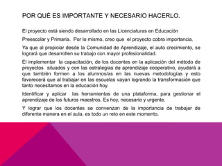 POR QUÉ ES IMPORTANTE Y NECESARIO HACERLO.

El proyecto está siendo desarrollado en las Licenciaturas en Educación
Preescolar y Primaria. Por lo mismo, creo que el proyecto cobra importancia.
Ya que al propiciar desde la Comunidad de Aprendizaje, el auto crecimiento, se
logrará que desarrollen su trabajo con mayor profesionalidad.
El implementar la capacitación, de los docentes en la aplicación del método de
proyectos situados y con las estrategias de aprendizaje cooperativo, ayudará a
que también formen a los alumnos/as en las nuevas metodologías y esto
favorecerá que al trabajar en las escuelas vayan logrando la transformación que
tanto necesitamos en la educación hoy.
Identificar y aplicar las herramientas de una plataforma, para gestionar el
aprendizaje de los futuros maestros. Es hoy, necesario y urgente.
Y lograr que los docentes se convenzan de la importancia de trabajar de
diferente manera en el aula, es todo un reto en este momento.
 