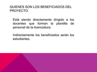QUIENES SON LOS BENEFICIADOS DEL
PROYECTO.

 Está siendo directamente dirigido a los
 docentes que forman la plantilla de
 personal de la licenciatura.

 Indirectamente los beneficiados serán los
 estudiantes.
 