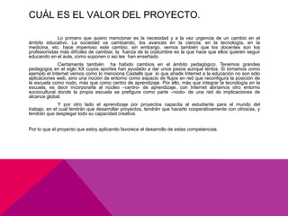 CUÁL ES EL VALOR DEL PROYECTO.

              Lo primero que quiero mencionar es la necesidad y a la vez urgencia de un cambio en el
ámbito educativo. La sociedad va cambiando, los avances en la ciencia, en la tecnología, en la
medicina, etc. hace imperioso este cambio, sin embargo, vemos también que los docentes son los
profesionistas más difíciles de cambiar, la fuerza de la costumbre es la que hace que ellos quieren seguir
educando en el aula, como suponen o así les han enseñado.
              Ciertamente también ha habido cambios en el ámbito pedagógico. Tenemos grandes
pedagogos en el siglo XX cuyos aportes han ayudado a dar unos pasos aunque lentos. Si tomamos como
ejemplo el Internet vemos como lo menciona Castells que lo que añade Internet a la educación no son sólo
aplicaciones web, sino una noción de entorno como espacio de flujos en red que reconfigura la posición de
la escuela como nodo, más que como centro de aprendizaje. Por ello, más que integrar la tecnología en la
escuela, es decir incorporarla al núcleo –centro- de aprendizaje, con Internet abríamos otro entorno
sociocultural donde la propia escuela se prefigura como parte –nodo- de una red de implicaciones de
alcance global.
              Y por otro lado el aprendizaje por proyectos capacita al estudiante para el mundo del
trabajo, en el cual tendrán que desarrollar proyectos, tendrán que hacerlo cooperativamente con otros/as, y
tendrán que desplegar todo su capacidad creativa.


Por lo que el proyecto que estoy aplicando favorece el desarrollo de estas competencias.
 