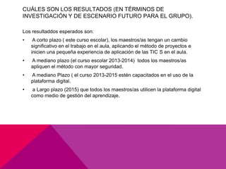 CUÁLES SON LOS RESULTADOS (EN TÉRMINOS DE
INVESTIGACIÓN Y DE ESCENARIO FUTURO PARA EL GRUPO).

Los resultaddos esperados son:
•    A corto plazo ( este curso escolar), los maestros/as tengan un cambio
    significativo en el trabajo en el aula, aplicando el método de proyectos e
    inicien una pequeña experiencia de aplicación de las TIC S en el aula.
•   A mediano plazo (el curso escolar 2013-2014) todos los maestros/as
    apliquen el método con mayor seguridad.
•   A mediano Plazo ( el curso 2013-2015 estén capacitados en el uso de la
    plataforma digital.
•    a Largo plazo (2015) que todos los maestros/as utilicen la plataforma digital
    como medio de gestión del aprendizaje.
 