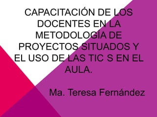 CAPACITACIÓN DE LOS
    DOCENTES EN LA
    METODOLOGÍA DE
 PROYECTOS SITUADOS Y
EL USO DE LAS TIC S EN EL
         AULA.

      Ma. Teresa Fernández
 