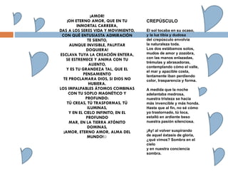 ¡AMOR! ¡OH ETERNO AMOR, QUE EN TU INMORTAL CARRERA, DAS A LOS SERES VIDA Y MOVIMIENTO, CON QUÉ ENTUSIASTA ADMIRACIÓN TE SIENTO, AUNQUE INVISIBLE, PALPITAR DOQUIERA! ESCLAVA TUYA LA CREACIÓN ENTERA, SE ESTREMECE Y ANIMA CON TU ALIENTO, Y ES TU GRANDEZA TAL, QUE EL PENSAMIENTO TE PROCLAMARA DIOS, SI DIOS NO HUBIERA. LOS IMPALPABLES ÁTOMOS COMBINAS CON TU SOPLO MAGNÉTICO Y PROFUNDO: TÚ CREAS, TÚ TRASFORMAS, TÚ ILUMINAS, Y EN EL CIELO INFINITO, EN EL PROFUNDO MAR, EN LA TIERRA ATÓNITO DOMINAS, ¡AMOR, ETERNO AMOR, ALMA DEL MUNDO!☺ CREPÚSCULO El sol tocaba en su ocaso, y la luz tibia y dudosa del crepúsculo envolvía la naturaleza toda. Los dos estábamos solos, mudos de amor y zozobra, con las manos enlazadas, trémulas y abrasadoras, contemplando cómo el valle, el mar y apacible costa, lentamente iban perdiendo color, trasparencia y forma. A medida que la noche adelantaba medrosa, nuestra tristeza se hacía más invencible y más honda. Hasta que al fin, no sé cómo yo trastornado, tú loca, estalló en ardiente beso nuestra pasión silenciosa. ¡Ay! al volver suspirando de aquel éxtasis de gloria, ¿qué vimos? Sombra en el cielo y en nuestra conciencia sombra. 