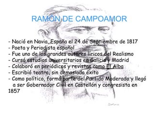 RAMÓN DE CAMPOAMOR - Nació en Navia, España el 24 de Septiembre de 1817 Poeta y Periodista español Fue uno de los grandes autores líricos del Realismo Cursó estudios universitarios en Galicia y Madrid Colaboró en periódicos y revistas como  El Alba   Escribió teatro, sin demasiado éxito Como político, formó parte del Partido Moderado y llegó  a ser Gobernador Civil en Castellón y congresista en  1857 