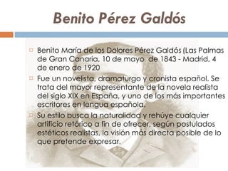 Benito Pérez Galdós  Benito María de los Dolores Pérez Galdós   (Las Palmas de Gran Canaria, 10 de mayo  de 1843 - Madrid, 4  de enero de 1920  Fue un novelista, dramaturgo y cronista español. Se trata del mayor representante de la novela realista del siglo XIX en España, y uno de los más importantes escritores en lengua española.  Su estilo busca la naturalidad y rehúye cualquier artificio retórico a fin de ofrecer, según postulados estéticos realistas, la visión más directa posible de lo que pretende expresar .  