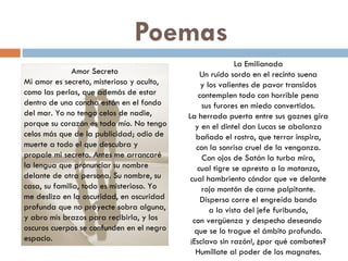 Poemas Amor Secreto  Mi amor es secreto, misterioso y oculto, como las perlas, que además de estar dentro de una concha están en el fondo del mar. Yo no tengo celos de nadie, porque su corazón es todo mío. No tengo celos más que de la publicidad; odio de muerte a todo el que descubra y propale mi secreto. Antes me arrancaré la lengua que pronunciar su nombre delante de otra persona. Su nombre, su casa, su familia, todo es misterioso. Yo me deslizo en la oscuridad, en oscuridad profunda que no proyecte sobra alguna, y abro mis brazos para recibirla, y los oscuros cuerpos se confunden en el negro espacio. La Emilianada Un ruido sordo en el recinto suena y los valientes de pavor transidos contemplen todo con horrible pena sus furores en miedo convertidos. La herrada puerta entre sus goznes gira y en el dintel don Lucas se abalanza bañado el rostro, que terror inspira, con la sonrisa cruel de la venganza. Con ojos de Satán la turba mira, cual tigre se apresta a la matanza, cual hambriento cóndor que ve delante rojo montón de carne palpitante. Disperso corre el engreído bando a la vista del jefe furibundo, con vergüenza y despecho deseando  que se lo trague el ámbito profundo. ¡Esclavo sin razón!, ¿por qué combates? Humíllate al poder de los magnates. 