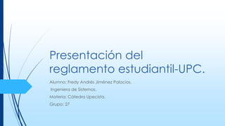 Presentación del 
reglamento estudiantil-UPC. 
Alumno: Fredy Andrés Jiménez Palacios. 
Ingeniera de Sistemas. 
Materia: Cátedra Upecista. 
Grupo: 27 
 