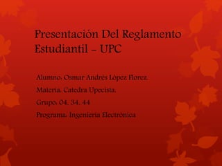 Presentación Del Reglamento 
Estudiantil - UPC 
Alumno: Osmar Andrés López Florez. 
Materia: Catedra Upecista. 
Grupo: 04, 34, 44 
Programa: Ingeniería Electrónica 
 
