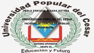 PABLO ENRIQUE PARADA ORTEGA 
UNIVERSIDAD POPULAR DEL CESAR 
FACULTAD DE CIENCIAS DE LA SALUD 
ENFERMERÍA 
CATEDRA UPCESISTA 
GRUPO 45 
 