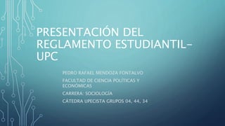 PRESENTACIÓN DEL 
REGLAMENTO ESTUDIANTIL-UPC 
PEDRO RAFAEL MENDOZA FONTALVO 
FACULTAD DE CIENCIA POLÍTICAS Y 
ECONÓMICAS 
CARRERA: SOCIOLOGÍA 
CÁTEDRA UPECISTA GRUPOS 04, 44, 34 
 