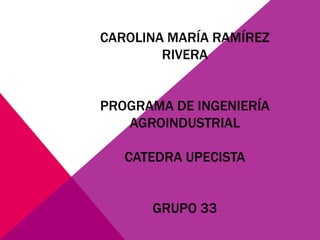 CAROLINA MARÍA RAMÍREZ 
RIVERA 
PROGRAMA DE INGENIERÍA 
AGROINDUSTRIAL 
CATEDRA UPECISTA 
GRUPO 33 
 