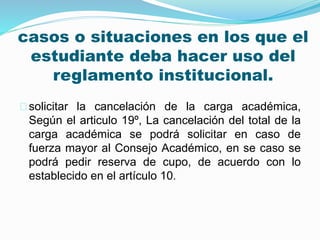 casos o situaciones en los que el 
estudiante deba hacer uso del 
reglamento institucional. 
solicitar la cancelación de la carga académica, 
Según el articulo 19º, La cancelación del total de la 
carga académica se podrá solicitar en caso de 
fuerza mayor al Consejo Académico, en se caso se 
podrá pedir reserva de cupo, de acuerdo con lo 
establecido en el artículo 10. 
 