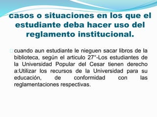 casos o situaciones en los que el 
estudiante deba hacer uso del 
reglamento institucional. 
cuando aun estudiante le nieguen sacar libros de la 
biblioteca, según el articulo 27°-Los estudiantes de 
la Universidad Popular del Cesar tienen derecho 
a:Utilizar los recursos de la Universidad para su 
educación, de conformidad con las 
reglamentaciones respectivas. 
 