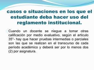 casos o situaciones en los que el 
estudiante deba hacer uso del 
reglamento institucional. 
Cuando un docente se niegue a tomar otras 
calificación por medio evaluativo, según el articulo 
35°- hay que hacer pruebas intermedias o parciales 
son las que se realizan en el transcurso de cada 
período académico y deberá ser por lo menos dos 
(2) por asignatura. 
 