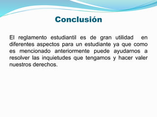Conclusión 
El reglamento estudiantil es de gran utilidad en 
diferentes aspectos para un estudiante ya que como 
es mencionado anteriormente puede ayudarnos a 
resolver las inquietudes que tengamos y hacer valer 
nuestros derechos. 
