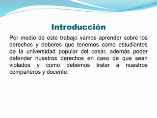 Introducción 
Por medio de este trabajo vamos aprender sobre los 
derechos y deberes que tenemos como estudiantes 
de la universidad popular del cesar, además poder 
defender nuestros derechos en caso de que sean 
violados y como debemos tratar a nuestros 
compañeros y docente. 
 