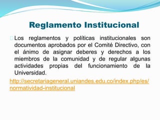 Reglamento Institucional 
Los reglamentos y políticas institucionales son 
documentos aprobados por el Comité Directivo, con 
el ánimo de asignar deberes y derechos a los 
miembros de la comunidad y de regular algunas 
actividades propias del funcionamiento de la 
Universidad. 
http://secretariageneral.uniandes.edu.co/index.php/es/ 
normatividad-institucional 
 
