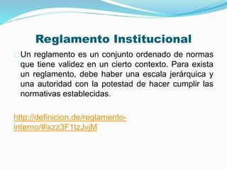 Reglamento Institucional 
Un reglamento es un conjunto ordenado de normas 
que tiene validez en un cierto contexto. Para exista 
un reglamento, debe haber una escala jerárquica y 
una autoridad con la potestad de hacer cumplir las 
normativas establecidas. 
http://definicion.de/reglamento-interno/# 
ixzz3F1tzJvjM 
 