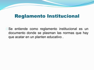 Reglamento Institucional 
Se entiende como reglamento institucional es un 
documento donde se plasman las normas que hay 
que acatar en un planten educativo . 
 