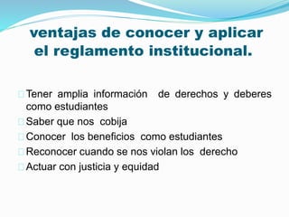 ventajas de conocer y aplicar 
el reglamento institucional. 
Tener amplia información de derechos y deberes 
como estudiantes 
Saber que nos cobija 
Conocer los beneficios como estudiantes 
Reconocer cuando se nos violan los derecho 
Actuar con justicia y equidad 
 