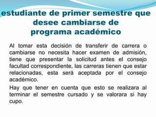 estudiante de primer semestre que 
desee cambiarse de 
programa académico 
Al tomar esta decisión de transferir de carrera o 
cambiarse no necesita hacer examen de admisión, 
tiene que presentar la solicitud antes el consejo 
facultad correspondiente, las carreras tienen que estar 
relacionadas, esta será aceptada por el consejo 
académico. 
Hay que tener en cuenta que esto se realizara al 
terminar el semestre cursado y se valorara si hay 
cupo. 
 