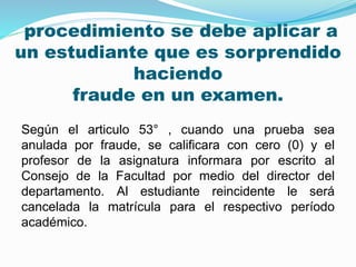 procedimiento se debe aplicar a 
un estudiante que es sorprendido 
haciendo 
fraude en un examen. 
Según el articulo 53° , cuando una prueba sea 
anulada por fraude, se calificara con cero (0) y el 
profesor de la asignatura informara por escrito al 
Consejo de la Facultad por medio del director del 
departamento. Al estudiante reincidente le será 
cancelada la matrícula para el respectivo período 
académico. 
 