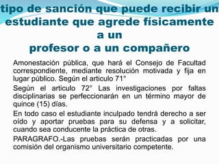 tipo de sanción que puede recibir un 
estudiante que agrede físicamente 
a un 
profesor o a un compañero 
Amonestación pública, que hará el Consejo de Facultad 
correspondiente, mediante resolución motivada y fija en 
lugar público. Según el articulo 71° 
Según el articulo 72° Las investigaciones por faltas 
disciplinarias se perfeccionarán en un término mayor de 
quince (15) días. 
En todo caso el estudiante inculpado tendrá derecho a ser 
oído y aportar pruebas para su defensa y a solicitar, 
cuando sea conducente la práctica de otras. 
PARAGRAFO.-Las pruebas serán practicadas por una 
comisión del organismo universitario competente. 
 
